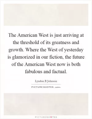 The American West is just arriving at the threshold of its greatness and growth. Where the West of yesterday is glamorized in our fiction, the future of the American West now is both fabulous and factual Picture Quote #1