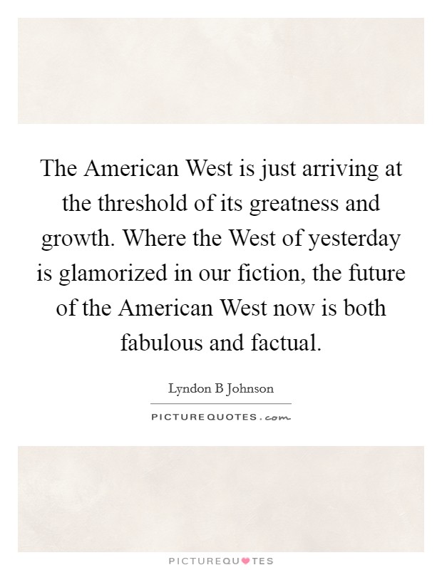 The American West is just arriving at the threshold of its greatness and growth. Where the West of yesterday is glamorized in our fiction, the future of the American West now is both fabulous and factual Picture Quote #1