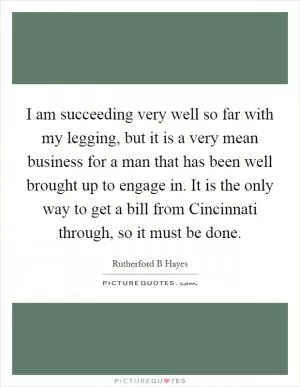 I am succeeding very well so far with my legging, but it is a very mean business for a man that has been well brought up to engage in. It is the only way to get a bill from Cincinnati through, so it must be done Picture Quote #1