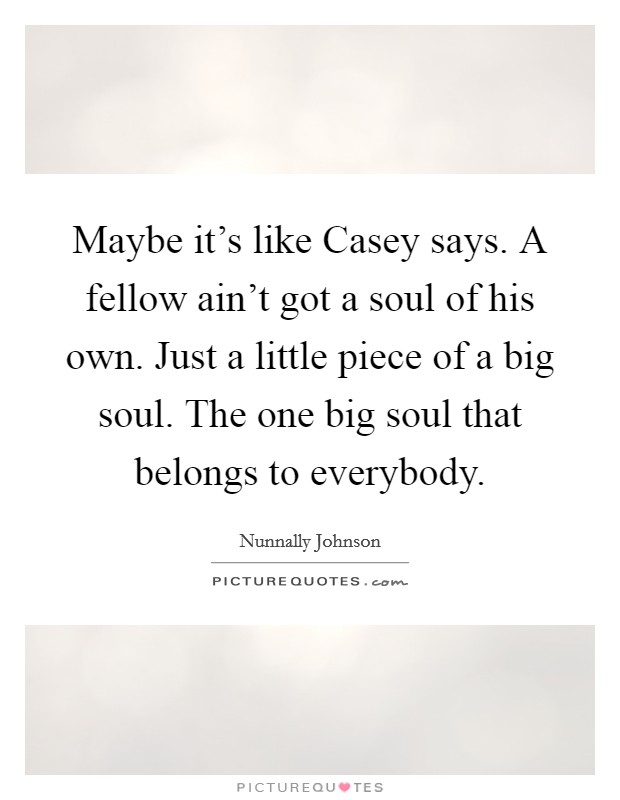 Maybe it's like Casey says. A fellow ain't got a soul of his own. Just a little piece of a big soul. The one big soul that belongs to everybody Picture Quote #1