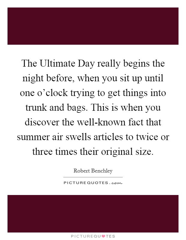The Ultimate Day really begins the night before, when you sit up until one o'clock trying to get things into trunk and bags. This is when you discover the well-known fact that summer air swells articles to twice or three times their original size Picture Quote #1