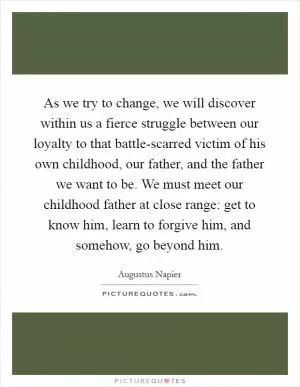 As we try to change, we will discover within us a fierce struggle between our loyalty to that battle-scarred victim of his own childhood, our father, and the father we want to be. We must meet our childhood father at close range: get to know him, learn to forgive him, and somehow, go beyond him Picture Quote #1