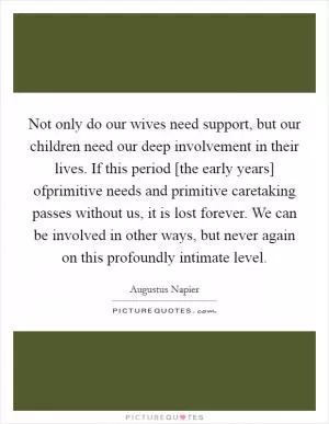 Not only do our wives need support, but our children need our deep involvement in their lives. If this period [the early years] ofprimitive needs and primitive caretaking passes without us, it is lost forever. We can be involved in other ways, but never again on this profoundly intimate level Picture Quote #1