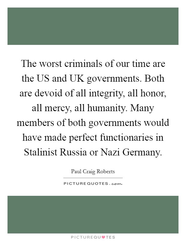 The worst criminals of our time are the US and UK governments. Both are devoid of all integrity, all honor, all mercy, all humanity. Many members of both governments would have made perfect functionaries in Stalinist Russia or Nazi Germany Picture Quote #1