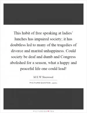 This habit of free speaking at ladies’ lunches has impaired society; it has doubtless led to many of the tragedies of divorce and marital unhappiness. Could society be deaf and dumb and Congress abolished for a season, what a happy and peaceful life one could lead! Picture Quote #1