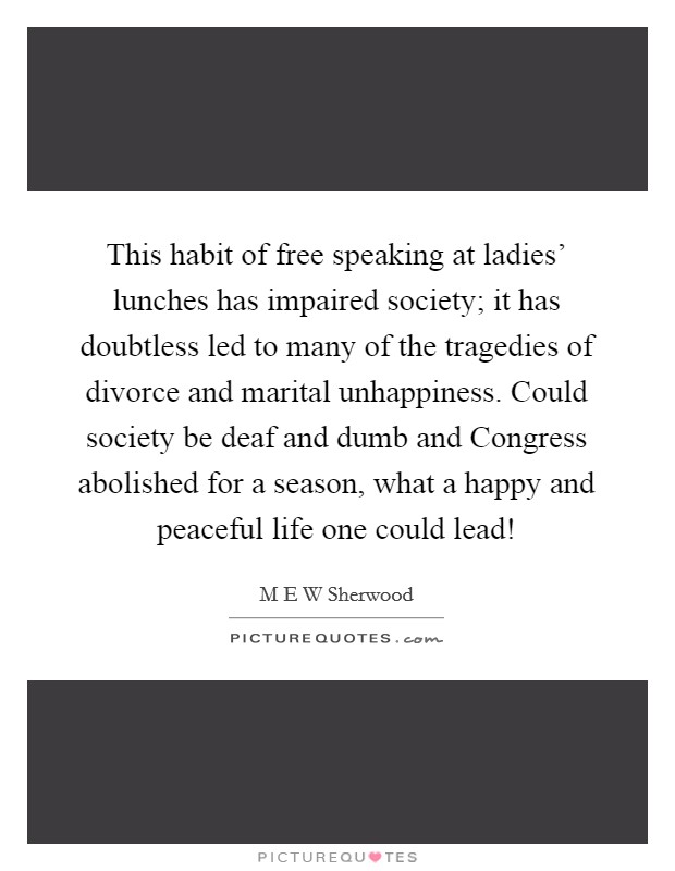 This habit of free speaking at ladies' lunches has impaired society; it has doubtless led to many of the tragedies of divorce and marital unhappiness. Could society be deaf and dumb and Congress abolished for a season, what a happy and peaceful life one could lead! Picture Quote #1