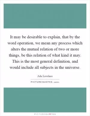 It may be desirable to explain, that by the word operation, we mean any process which alters the mutual relation of two or more things, be this relation of what kind it may. This is the most general definition, and would include all subjects in the universe Picture Quote #1