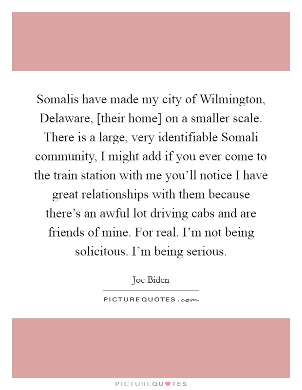 Somalis have made my city of Wilmington, Delaware, [their home] on a smaller scale. There is a large, very identifiable Somali community, I might add if you ever come to the train station with me you'll notice I have great relationships with them because there's an awful lot driving cabs and are friends of mine. For real. I'm not being solicitous. I'm being serious Picture Quote #1