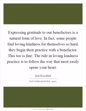 Expressing gratitude to our benefactors is a natural form of love. In fact, some people find loving kindness for themselves so hard, they begin their practice with a benefactor. This too is fine. The rule in loving kindness practice is to follow the way that most easily opens your heart Picture Quote #1