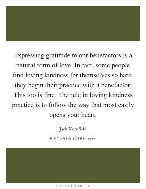 Expressing gratitude to our benefactors is a natural form of love. In fact, some people find loving kindness for themselves so hard, they begin their practice with a benefactor. This too is fine. The rule in loving kindness practice is to follow the way that most easily opens your heart Picture Quote #1