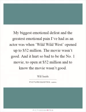 My biggest emotional defeat and the greatest emotional pain I’ve had as an actor was when ‘Wild Wild West’ opened up to $52 million. The movie wasn’t good. And it hurt so bad to be the No. 1 movie, to open at $52 million and to know the movie wasn’t good Picture Quote #1