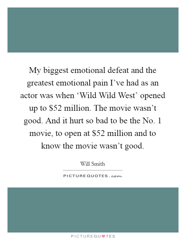 My biggest emotional defeat and the greatest emotional pain I've had as an actor was when ‘Wild Wild West' opened up to $52 million. The movie wasn't good. And it hurt so bad to be the No. 1 movie, to open at $52 million and to know the movie wasn't good Picture Quote #1