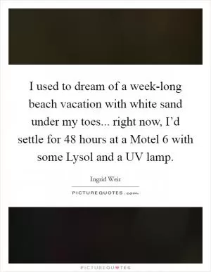I used to dream of a week-long beach vacation with white sand under my toes... right now, I’d settle for 48 hours at a Motel 6 with some Lysol and a UV lamp Picture Quote #1