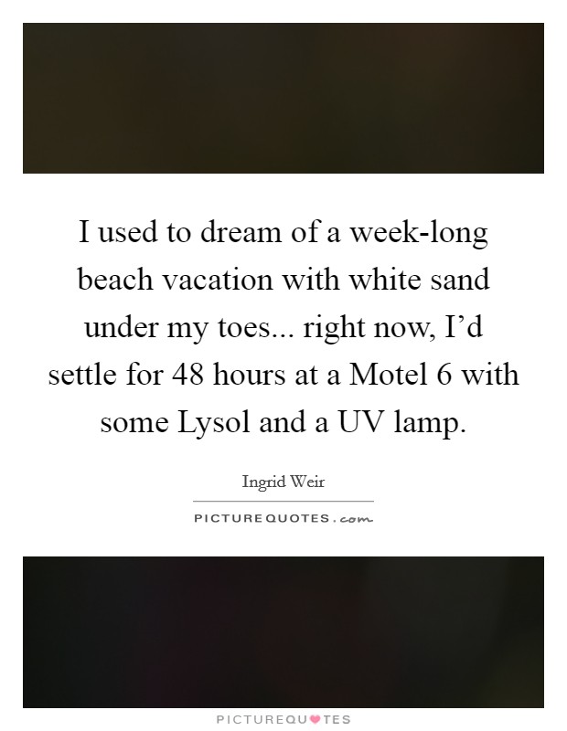 I used to dream of a week-long beach vacation with white sand under my toes... right now, I'd settle for 48 hours at a Motel 6 with some Lysol and a UV lamp Picture Quote #1