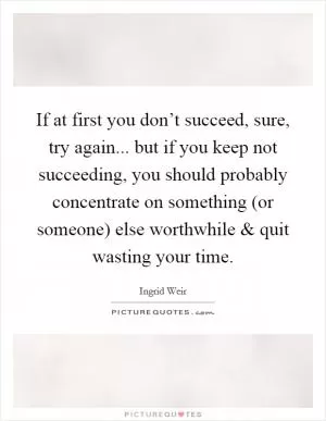 If at first you don’t succeed, sure, try again... but if you keep not succeeding, you should probably concentrate on something (or someone) else worthwhile and quit wasting your time Picture Quote #1