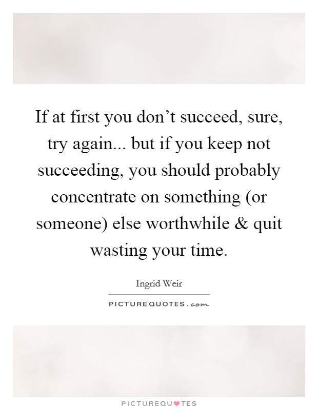 If at first you don't succeed, sure, try again... but if you keep not succeeding, you should probably concentrate on something (or someone) else worthwhile and quit wasting your time Picture Quote #1