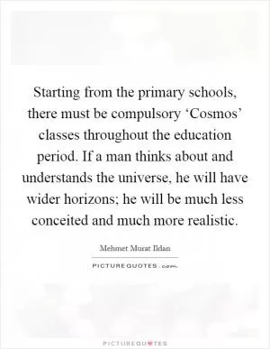 Starting from the primary schools, there must be compulsory ‘Cosmos’ classes throughout the education period. If a man thinks about and understands the universe, he will have wider horizons; he will be much less conceited and much more realistic Picture Quote #1