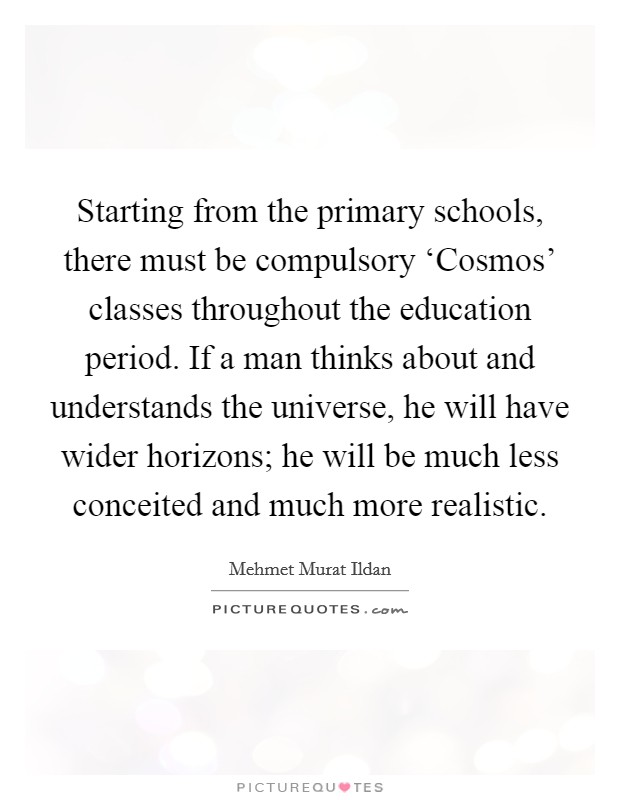Starting from the primary schools, there must be compulsory ‘Cosmos' classes throughout the education period. If a man thinks about and understands the universe, he will have wider horizons; he will be much less conceited and much more realistic Picture Quote #1