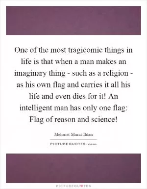 One of the most tragicomic things in life is that when a man makes an imaginary thing - such as a religion - as his own flag and carries it all his life and even dies for it! An intelligent man has only one flag: Flag of reason and science! Picture Quote #1