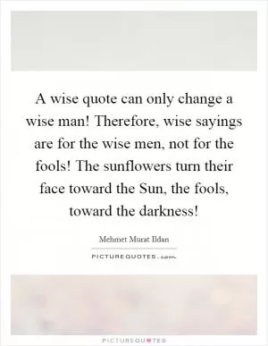 A wise quote can only change a wise man! Therefore, wise sayings are for the wise men, not for the fools! The sunflowers turn their face toward the Sun, the fools, toward the darkness! Picture Quote #1