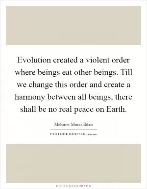 Evolution created a violent order where beings eat other beings. Till we change this order and create a harmony between all beings, there shall be no real peace on Earth Picture Quote #1