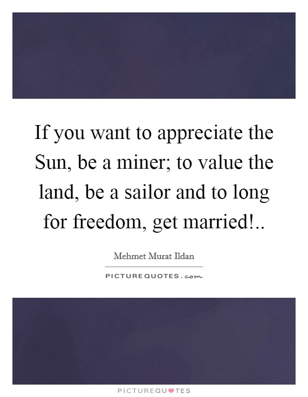 If you want to appreciate the Sun, be a miner; to value the land, be a sailor and to long for freedom, get married! Picture Quote #1
