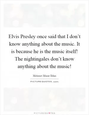 Elvis Presley once said that I don’t know anything about the music. It is because he is the music itself! The nightingales don’t know anything about the music! Picture Quote #1