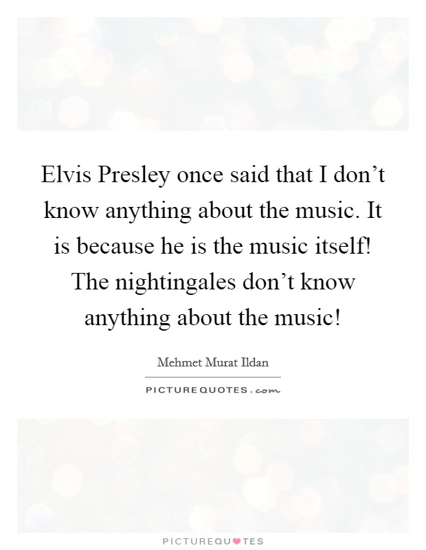 Elvis Presley once said that I don't know anything about the music. It is because he is the music itself! The nightingales don't know anything about the music! Picture Quote #1