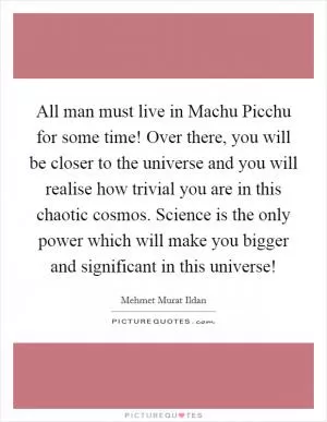 All man must live in Machu Picchu for some time! Over there, you will be closer to the universe and you will realise how trivial you are in this chaotic cosmos. Science is the only power which will make you bigger and significant in this universe! Picture Quote #1
