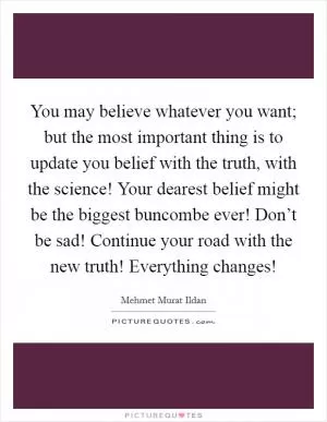 You may believe whatever you want; but the most important thing is to update you belief with the truth, with the science! Your dearest belief might be the biggest buncombe ever! Don’t be sad! Continue your road with the new truth! Everything changes! Picture Quote #1