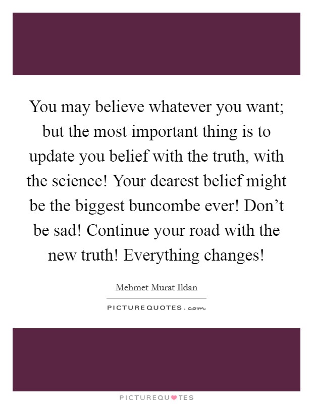 You may believe whatever you want; but the most important thing is to update you belief with the truth, with the science! Your dearest belief might be the biggest buncombe ever! Don't be sad! Continue your road with the new truth! Everything changes! Picture Quote #1