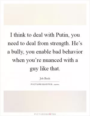 I think to deal with Putin, you need to deal from strength. He’s a bully, you enable bad behavior when you’re nuanced with a guy like that Picture Quote #1