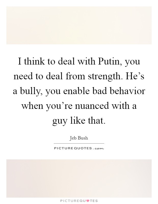 I think to deal with Putin, you need to deal from strength. He's a bully, you enable bad behavior when you're nuanced with a guy like that Picture Quote #1