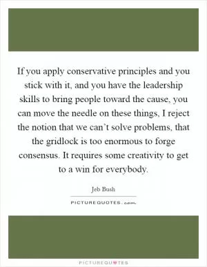 If you apply conservative principles and you stick with it, and you have the leadership skills to bring people toward the cause, you can move the needle on these things, I reject the notion that we can’t solve problems, that the gridlock is too enormous to forge consensus. It requires some creativity to get to a win for everybody Picture Quote #1