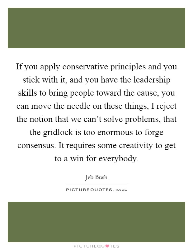 If you apply conservative principles and you stick with it, and you have the leadership skills to bring people toward the cause, you can move the needle on these things, I reject the notion that we can't solve problems, that the gridlock is too enormous to forge consensus. It requires some creativity to get to a win for everybody Picture Quote #1