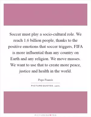 Soccer must play a socio-cultural role. We reach 1.6 billion people, thanks to the positive emotions that soccer triggers, FIFA is more influential than any country on Earth and any religion. We move masses. We want to use that to create more peace, justice and health in the world Picture Quote #1