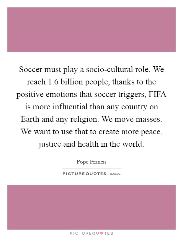 Soccer must play a socio-cultural role. We reach 1.6 billion people, thanks to the positive emotions that soccer triggers, FIFA is more influential than any country on Earth and any religion. We move masses. We want to use that to create more peace, justice and health in the world Picture Quote #1