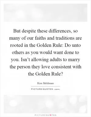 But despite these differences, so many of our faiths and traditions are rooted in the Golden Rule: Do unto others as you would want done to you. Isn’t allowing adults to marry the person they love consistent with the Golden Rule? Picture Quote #1