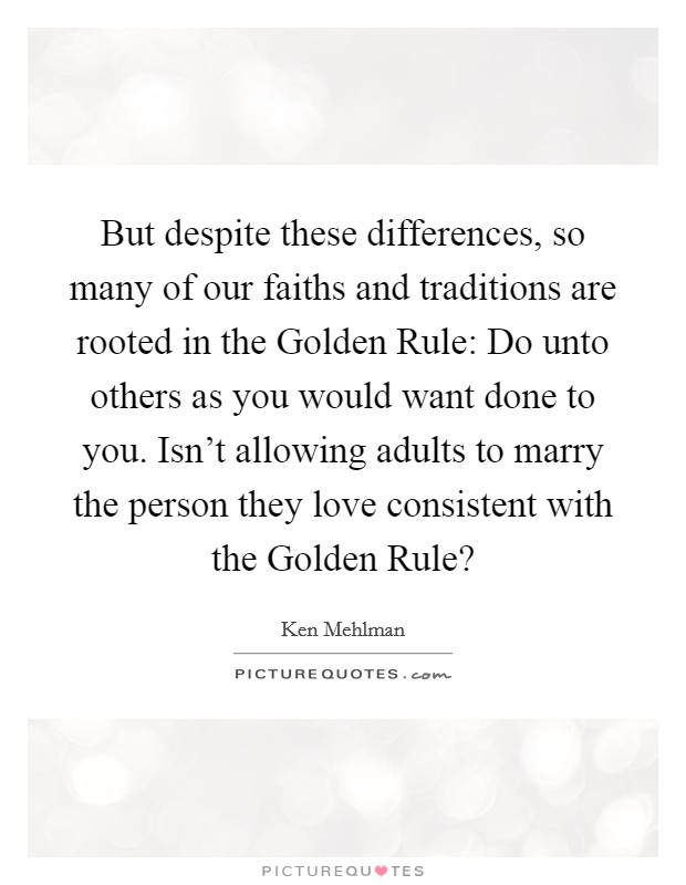 But despite these differences, so many of our faiths and traditions are rooted in the Golden Rule: Do unto others as you would want done to you. Isn't allowing adults to marry the person they love consistent with the Golden Rule? Picture Quote #1