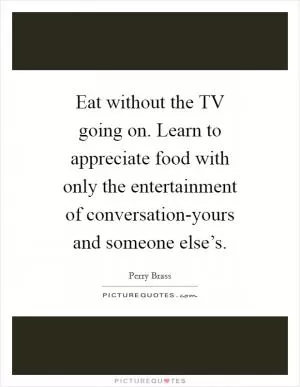 Eat without the TV going on. Learn to appreciate food with only the entertainment of conversation-yours and someone else’s Picture Quote #1