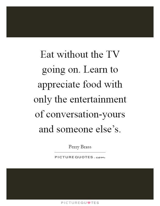 Eat without the TV going on. Learn to appreciate food with only the entertainment of conversation-yours and someone else's Picture Quote #1