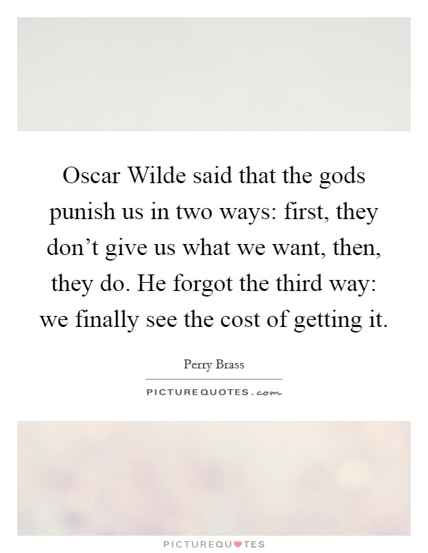 Oscar Wilde said that the gods punish us in two ways: first, they don't give us what we want, then, they do. He forgot the third way: we finally see the cost of getting it Picture Quote #1