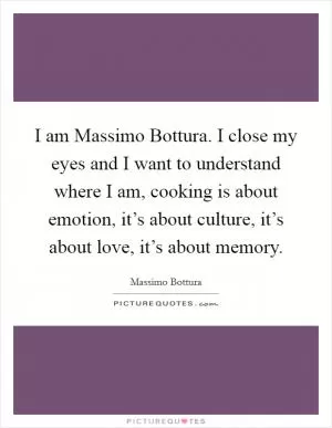 I am Massimo Bottura. I close my eyes and I want to understand where I am, cooking is about emotion, it’s about culture, it’s about love, it’s about memory Picture Quote #1