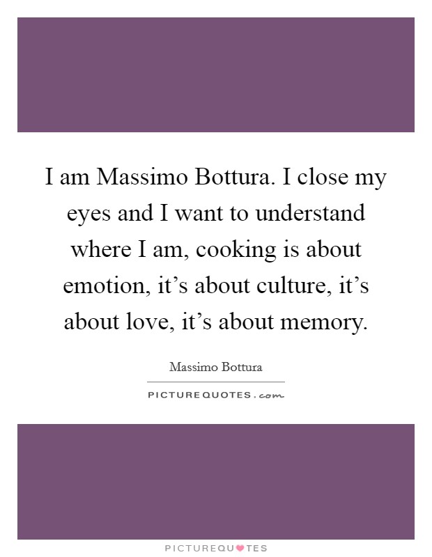 I am Massimo Bottura. I close my eyes and I want to understand where I am, cooking is about emotion, it's about culture, it's about love, it's about memory Picture Quote #1