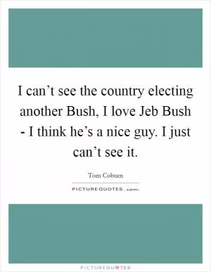 I can’t see the country electing another Bush, I love Jeb Bush - I think he’s a nice guy. I just can’t see it Picture Quote #1