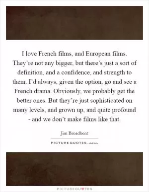 I love French films, and European films. They’re not any bigger, but there’s just a sort of definition, and a confidence, and strength to them. I’d always, given the option, go and see a French drama. Obviously, we probably get the better ones. But they’re just sophisticated on many levels, and grown up, and quite profound - and we don’t make films like that Picture Quote #1