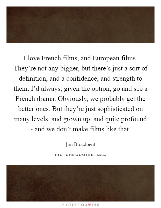 I love French films, and European films. They're not any bigger, but there's just a sort of definition, and a confidence, and strength to them. I'd always, given the option, go and see a French drama. Obviously, we probably get the better ones. But they're just sophisticated on many levels, and grown up, and quite profound - and we don't make films like that Picture Quote #1