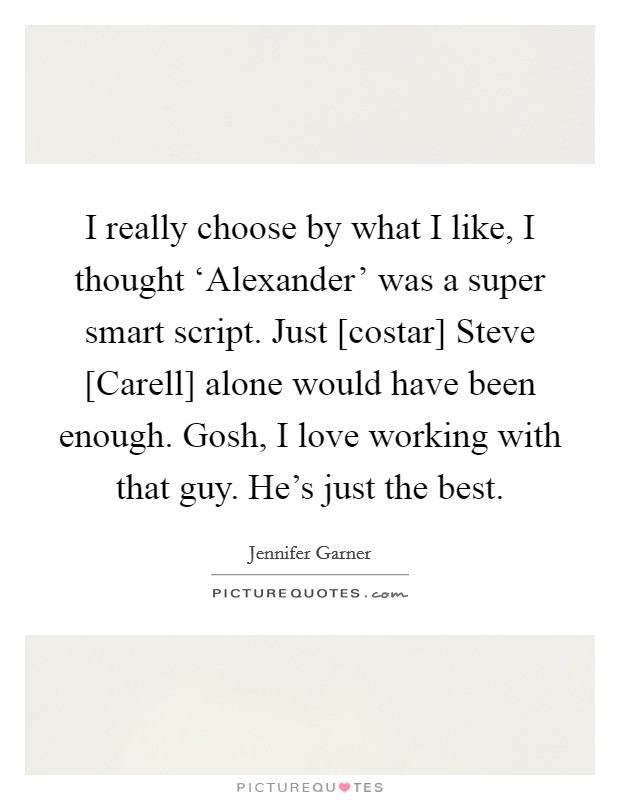 I really choose by what I like, I thought ‘Alexander' was a super smart script. Just [costar] Steve [Carell] alone would have been enough. Gosh, I love working with that guy. He's just the best Picture Quote #1
