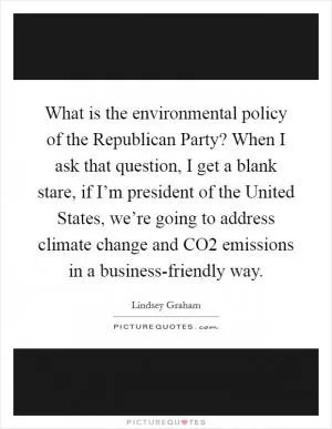 What is the environmental policy of the Republican Party? When I ask that question, I get a blank stare, if I’m president of the United States, we’re going to address climate change and CO2 emissions in a business-friendly way Picture Quote #1