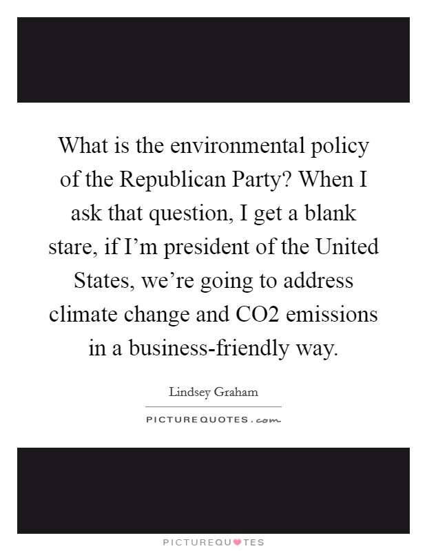What is the environmental policy of the Republican Party? When I ask that question, I get a blank stare, if I'm president of the United States, we're going to address climate change and CO2 emissions in a business-friendly way Picture Quote #1
